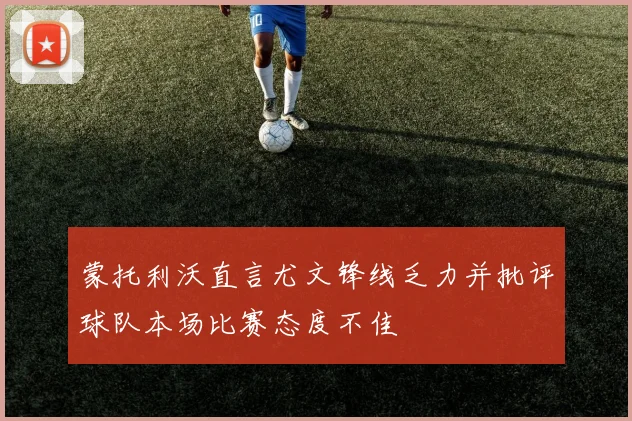 蒙托利沃直言尤文锋线乏力并批评球队本场比赛态度不佳