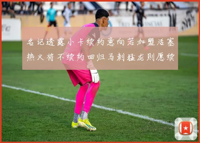 名记透露小卡续约意向若加盟活塞热火将不续约回归马刺猛龙则愿续约