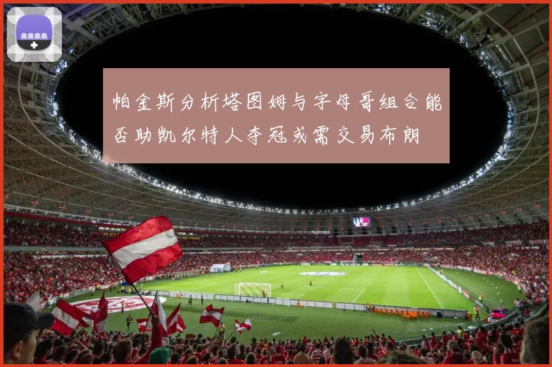 帕金斯分析塔图姆与字母哥组合能否助凯尔特人夺冠或需交易布朗