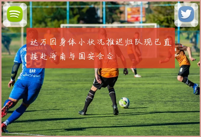 达万因身体小状况推迟归队现已直接赴海南与国安会合
