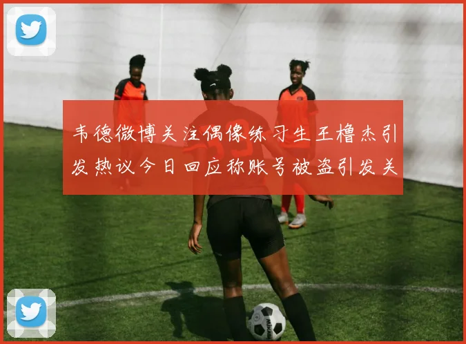 韦德微博关注偶像练习生王橹杰引发热议今日回应称账号被盗引发关注
