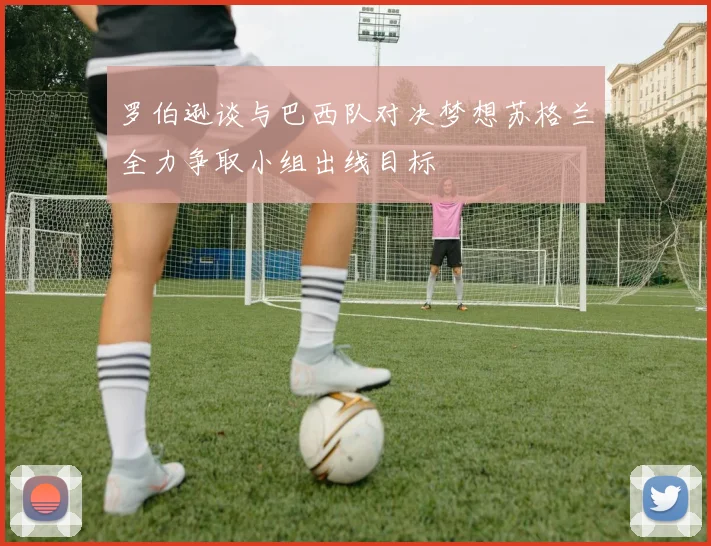 罗伯逊谈与巴西队对决梦想苏格兰全力争取小组出线目标
