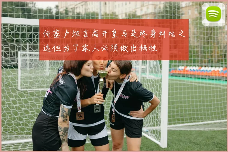 何塞卢坦言离开皇马是终身纠结之选但为了家人必须做出牺牲