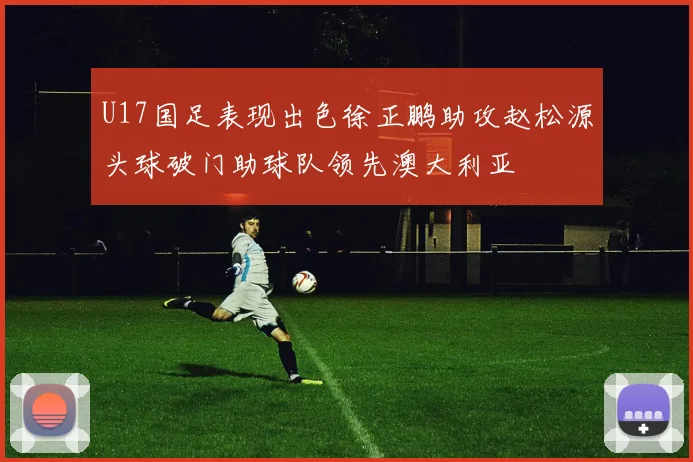 U17国足表现出色徐正鹏助攻赵松源头球破门助球队领先澳大利亚