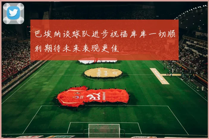 巴埃纳谈球队进步祝福库库一切顺利期待未来表现更佳