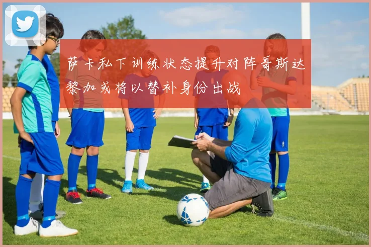 萨卡私下训练状态提升对阵哥斯达黎加或将以替补身份出战