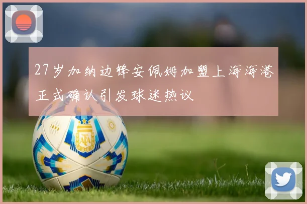27岁加纳边锋安佩姆加盟上海海港正式确认引发球迷热议