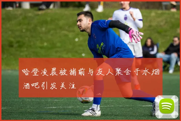 哈登凌晨被捕前与友人聚会于水烟酒吧引发关注