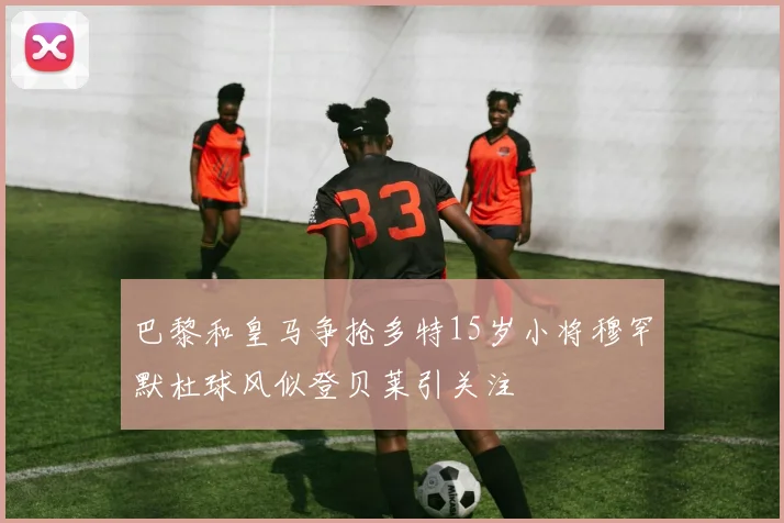 巴黎和皇马争抢多特15岁小将穆罕默杜球风似登贝莱引关注