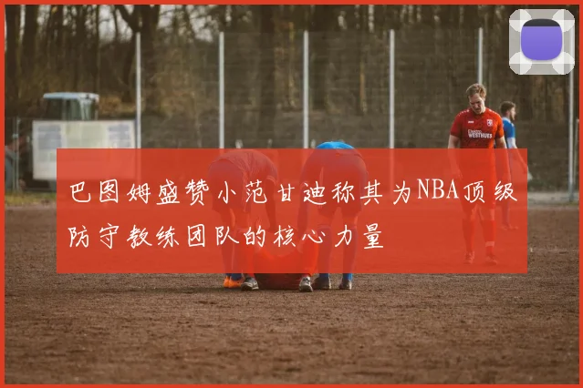 巴图姆盛赞小范甘迪称其为NBA顶级防守教练团队的核心力量